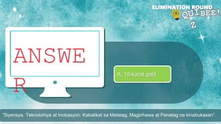 ANSWE
R
ELIMINATION ROUND
A. 18-karat gold
“Siyensya, Teknolohiya at Inobasyon: Kabalikat sa Matatag, Maginhawa at Panatag na kinabukasan”.
 