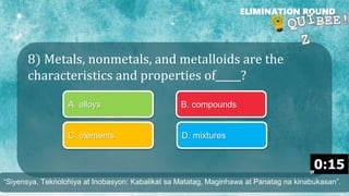 8) Metals, nonmetals, and metalloids are the
characteristics and properties of_____?
ELIMINATION ROUND
A. alloys B. compounds
C. elements D. mixtures
“Siyensya, Teknolohiya at Inobasyon: Kabalikat sa Matatag, Maginhawa at Panatag na kinabukasan”.
 