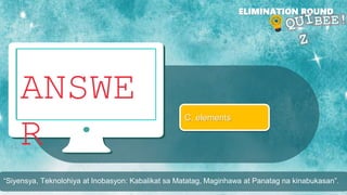 ANSWE
R
ELIMINATION ROUND
C. elements
“Siyensya, Teknolohiya at Inobasyon: Kabalikat sa Matatag, Maginhawa at Panatag na kinabukasan”.
 