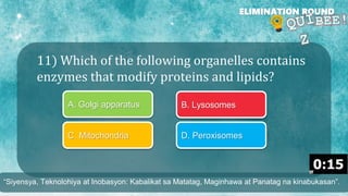 11) Which of the following organelles contains
enzymes that modify proteins and lipids?
ELIMINATION ROUND
A. Golgi apparatus B. Lysosomes
C. Mitochondria D. Peroxisomes
“Siyensya, Teknolohiya at Inobasyon: Kabalikat sa Matatag, Maginhawa at Panatag na kinabukasan”.
 