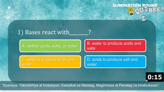 1) Bases react with________?
ELIMINATION ROUND
A. neither acids, salts, or water
B. water to produce acids and
salts
C. salts to produce acids and
water
D. acids to produce salt and
water
“Siyensya, Teknolohiya at Inobasyon: Kabalikat sa Matatag, Maginhawa at Panatag na kinabukasan”.
 