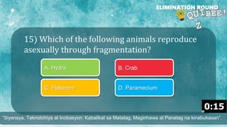 15) Which of the following animals reproduce
asexually through fragmentation?
ELIMINATION ROUND
A. Hydra B. Crab
C. Flatworm D. Paramecium
“Siyensya, Teknolohiya at Inobasyon: Kabalikat sa Matatag, Maginhawa at Panatag na kinabukasan”.
 