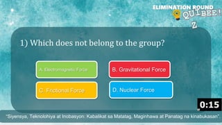 1) Which does not belong to the group?
ELIMINATION ROUND
A. Electromagnetic Force B. Gravitational Force
C. Frictional Force D. Nuclear Force
“Siyensya, Teknolohiya at Inobasyon: Kabalikat sa Matatag, Maginhawa at Panatag na kinabukasan”.
 