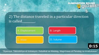 2) The distance traveled in a particular direction
is called_________.
ELIMINATION ROUND
A. Displacement B. Length
C. Mass D. Volume
“Siyensya, Teknolohiya at Inobasyon: Kabalikat sa Matatag, Maginhawa at Panatag na kinabukasan”.
 