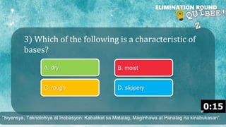 3) Which of the following is a characteristic of
bases?
ELIMINATION ROUND
A. dry B. moist
C. rough D. slippery
“Siyensya, Teknolohiya at Inobasyon: Kabalikat sa Matatag, Maginhawa at Panatag na kinabukasan”.
 