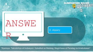 ANSWE
R
ELIMINATION ROUND
D. slippery
“Siyensya, Teknolohiya at Inobasyon: Kabalikat sa Matatag, Maginhawa at Panatag na kinabukasan”.
 