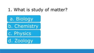 1. What is study of matter?
a. Biology
d. Zoology
c. Physics
b. Chemistry
 