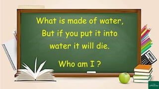 What is made of water,
But if you put it into
water it will die.
Who am I ?
 