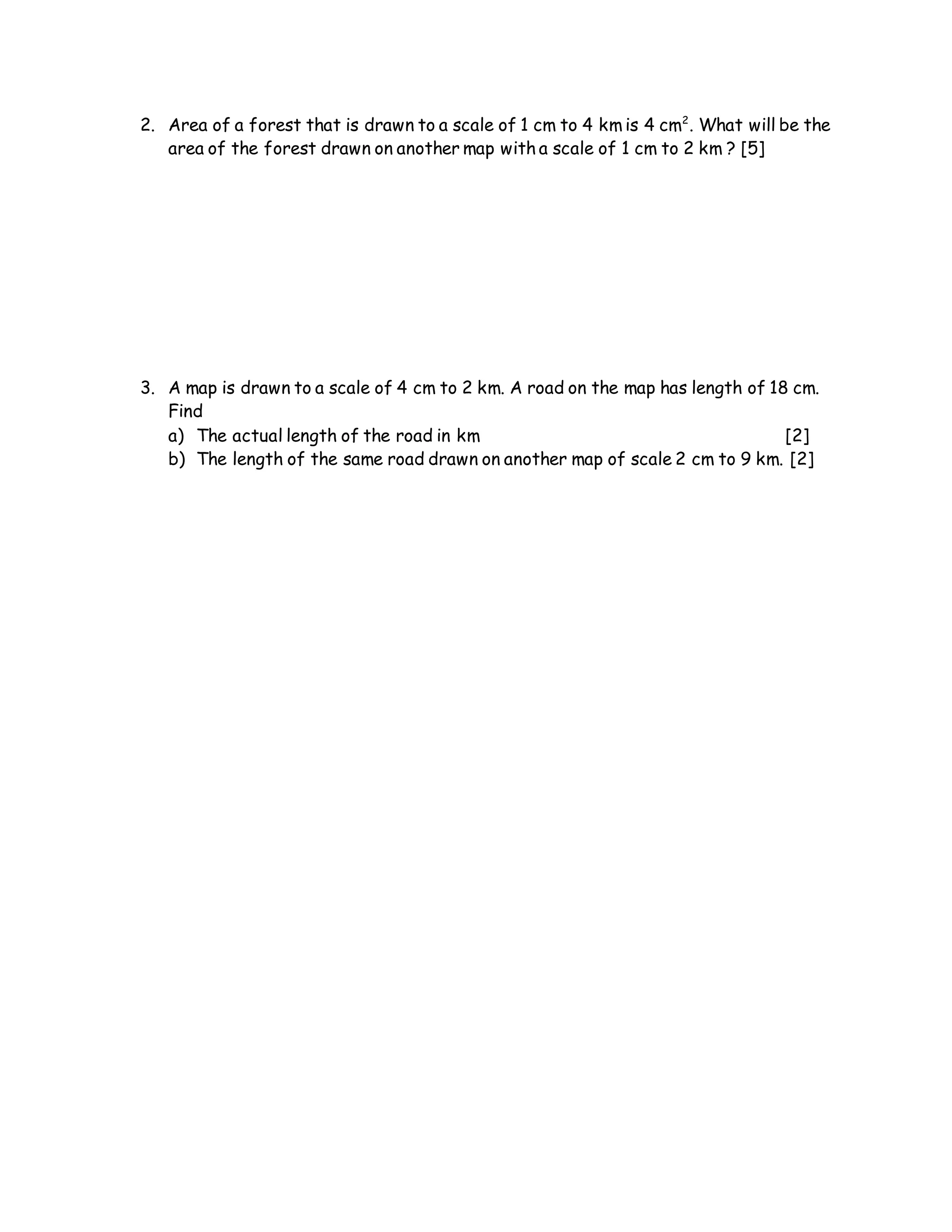 2. Area of a forest that is drawn to a scale of 1 cm to 4 km is 4 cm2
. What will be the
area of the forest drawn on another map with a scale of 1 cm to 2 km ? [5]
3. A map is drawn to a scale of 4 cm to 2 km. A road on the map has length of 18 cm.
Find
a) The actual length of the road in km [2]
b) The length of the same road drawn on another map of scale 2 cm to 9 km. [2]
 
