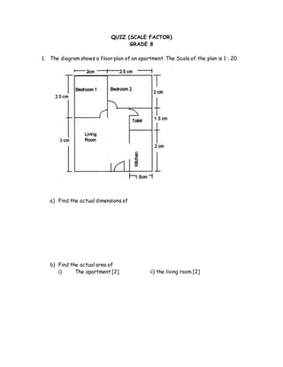 QUIZ (SCALE FACTOR)
GRADE 8
1. The diagram shows a floor plan of an apartment. The Scale of the plan is 1 : 20
a) Find the actual dimensions of
b) Find the actual area of
i) The apartment [2] ii) the living room [2]
 