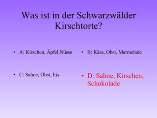 Was ist in der Schwarzwälder Kirschtorte? A: Kirschen, Äpfel,Nüsse B: Käse, Obst, Marmelade C: Sahne, Obst, Eis D: Sahne, Kirschen, Schokolade 