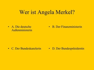 Wer ist  Angela Merkel ? A. D ie  deutsche Außenminister in B. Der Finanzminister in C. Der Bundeskanzler in D. Der Bundespräsident in 