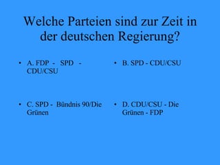 Welche Parteien sind zur Zeit in der deutschen Regierung? A. FDP  -  SPD  - CDU/CSU B. SPD - CDU/CSU C. SPD -  Bündnis 90/Die Grünen D. CDU/CSU - Die Grünen - FDP 