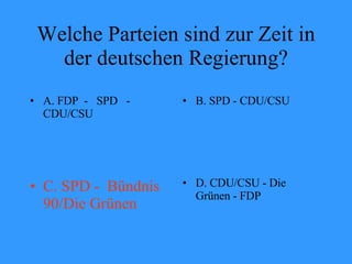 Welche Parteien sind zur Zeit in der deutschen Regierung? A. FDP  -  SPD  - CDU/CSU B. SPD - CDU/CSU C. SPD -  Bündnis 90/Die Grünen D. CDU/CSU - Die Grünen - FDP 
