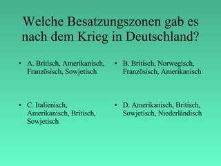 Welche Besatzungszonen gab es nach dem Krieg in Deutschland? A. Britisch, Amerikanisch, Französisch, Sowjetisch B. Britisch, Norwegisch, Französisch, Amerikanisch C. Italienisch, Amerikanisch, Britisch, Sowjetisch D. Amerikanisch, Britisch, Sowjetisch, Niederländisch 