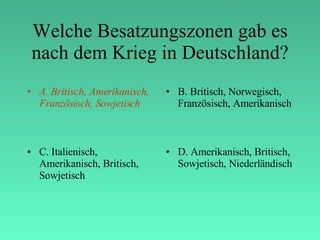 Welche Besatzungszonen gab es nach dem Krieg in Deutschland? A. Britisch, Amerikanisch, Französisch, Sowjetisch B. Britisch, Norwegisch, Französisch, Amerikanisch C. Italienisch, Amerikanisch, Britisch, Sowjetisch D. Amerikanisch, Britisch, Sowjetisch, Niederländisch 