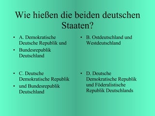 Wie hießen die beiden deutschen Staaten? A. Demokratische Deutsche Republik und  Bundesrepublik Deutschland B. Ostdeutschland und Westdeutschland C. Deutsche Demokratische Republik und Bundesrepublik Deutschland D. Deutsche Demokratische Republik und Föderalistische Republik Deutschlands 
