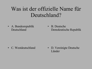 Was ist der offizielle Name für Deutschland? A. Bundesrepublik Deutschland B. Deutsche Demokratische Republik C. Westdeutschland D. Vereinigte Deutsche Länder 
