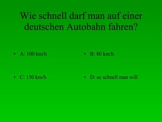 Wie schnell darf man auf einer deutschen Autobahn fahren? A: 100 km/h B: 80 km/h C: 150 km/h D: so schnell man will 