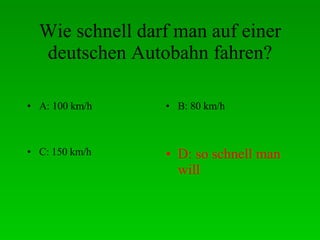 Wie schnell darf man auf einer deutschen Autobahn fahren? A: 100 km/h B: 80 km/h C: 150 km/h D: so schnell man will 