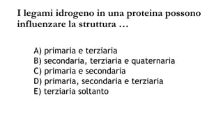 I legami idrogeno in una proteina possono
influenzare la struttura …
A) primaria e terziaria
B) secondaria, terziaria e quaternaria
C) primaria e secondaria
D) primaria, secondaria e terziaria
E) terziaria soltanto
 