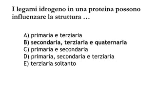 I legami idrogeno in una proteina possono
influenzare la struttura …
A) primaria e terziaria
B) secondaria, terziaria e quaternaria
C) primaria e secondaria
D) primaria, secondaria e terziaria
E) terziaria soltanto
 