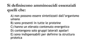 Si definiscono amminoacidi essenziali
quelli che:
A) non possono essere sintetizzati dall’organismo
umano
B) sono presenti in tutte le proteine
C) hanno un elevato contenuto energetico
D) contengono solo gruppi laterali apolari
E) sono indispensabili per definire la struttura
proteica
 