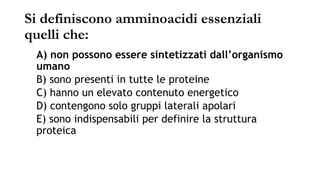 Si definiscono amminoacidi essenziali
quelli che:
A) non possono essere sintetizzati dall’organismo
umano
B) sono presenti in tutte le proteine
C) hanno un elevato contenuto energetico
D) contengono solo gruppi laterali apolari
E) sono indispensabili per definire la struttura
proteica
 