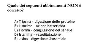 Quale dei seguenti abbinamenti NON è
corretto?
A) Tripsina – digestione delle proteine
B) Lisozima – azione battericida
C) Fibrina – coagulazione del sangue
D) Istamina – vasodilatazione
E) Lisina – digestione lisosomiale
 