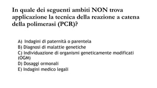 In quale dei seguenti ambiti NON trova
applicazione la tecnica della reazione a catena
della polimerasi (PCR)?
A) Indagini di paternità o parentela
B) Diagnosi di malattie genetiche
C) Individuazione di organismi geneticamente modificati
(OGM)
D) Dosaggi ormonali
E) Indagini medico legali
 