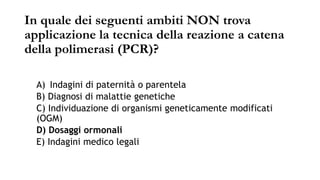 In quale dei seguenti ambiti NON trova
applicazione la tecnica della reazione a catena
della polimerasi (PCR)?
A) Indagini di paternità o parentela
B) Diagnosi di malattie genetiche
C) Individuazione di organismi geneticamente modificati
(OGM)
D) Dosaggi ormonali
E) Indagini medico legali
 