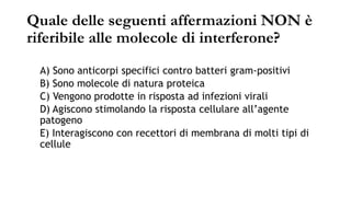 Quale delle seguenti affermazioni NON è
riferibile alle molecole di interferone?
A) Sono anticorpi specifici contro batteri gram-positivi
B) Sono molecole di natura proteica
C) Vengono prodotte in risposta ad infezioni virali
D) Agiscono stimolando la risposta cellulare all’agente
patogeno
E) Interagiscono con recettori di membrana di molti tipi di
cellule
 