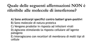 Quale delle seguenti affermazioni NON è
riferibile alle molecole di interferone?
A) Sono anticorpi specifici contro batteri gram-positivi
B) Sono molecole di natura proteica
C) Vengono prodotte in risposta ad infezioni virali
D) Agiscono stimolando la risposta cellulare all’agente
patogeno
E) Interagiscono con recettori di membrana di molti tipi di
cellule
 