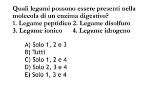 Quali legami possono essere presenti nella
molecola di un enzima digestivo?
1. Legame peptidico 2. Legame disolfuro
3. Legame ionico 4. Legame idrogeno
A) Solo 1, 2 e 3
B) Tutti
C) Solo 1, 2 e 4
D) Solo 2, 3 e 4
E) Solo 1, 3 e 4
 