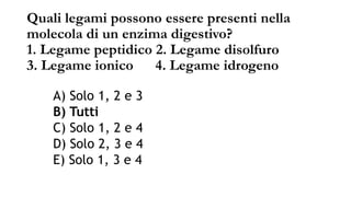Quali legami possono essere presenti nella
molecola di un enzima digestivo?
1. Legame peptidico 2. Legame disolfuro
3. Legame ionico 4. Legame idrogeno
A) Solo 1, 2 e 3
B) Tutti
C) Solo 1, 2 e 4
D) Solo 2, 3 e 4
E) Solo 1, 3 e 4
 