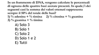 In un frammento di DNA, vengono calcolate le percentuali
di ognuna delle quattro basi azotate presenti. In quale/i dei
seguenti casi la somma dei valori ottenuti rappresenta
sempre il 50% del totale delle basi?
1) % adenina + % timina 2) % citosina + % guanina
3) % guanina + % timina
A) Solo 3
B) Solo 1
C) Solo 2
D) Solo 1 e 2
E) Tutti
 