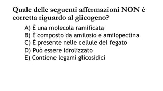 Quale delle seguenti affermazioni NON è
corretta riguardo al glicogeno?
A) È una molecola ramificata
B) È composto da amilosio e amilopectina
C) È presente nelle cellule del fegato
D) Può essere idrolizzato
E) Contiene legami glicosidici
 