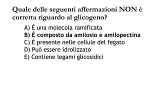 Quale delle seguenti affermazioni NON è
corretta riguardo al glicogeno?
A) È una molecola ramificata
B) È composto da amilosio e amilopectina
C) È presente nelle cellule del fegato
D) Può essere idrolizzato
E) Contiene legami glicosidici
 