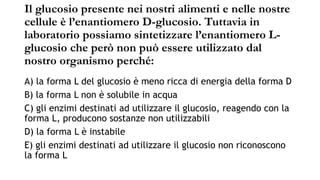 Il glucosio presente nei nostri alimenti e nelle nostre
cellule è l’enantiomero D-glucosio. Tuttavia in
laboratorio possiamo sintetizzare l’enantiomero L-
glucosio che però non può essere utilizzato dal
nostro organismo perché:
A) la forma L del glucosio è meno ricca di energia della forma D
B) la forma L non è solubile in acqua
C) gli enzimi destinati ad utilizzare il glucosio, reagendo con la
forma L, producono sostanze non utilizzabili
D) la forma L è instabile
E) gli enzimi destinati ad utilizzare il glucosio non riconoscono
la forma L
 