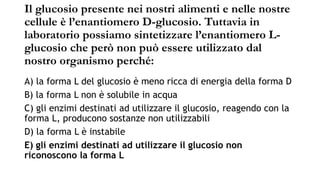 Il glucosio presente nei nostri alimenti e nelle nostre
cellule è l’enantiomero D-glucosio. Tuttavia in
laboratorio possiamo sintetizzare l’enantiomero L-
glucosio che però non può essere utilizzato dal
nostro organismo perché:
A) la forma L del glucosio è meno ricca di energia della forma D
B) la forma L non è solubile in acqua
C) gli enzimi destinati ad utilizzare il glucosio, reagendo con la
forma L, producono sostanze non utilizzabili
D) la forma L è instabile
E) gli enzimi destinati ad utilizzare il glucosio non
riconoscono la forma L
 