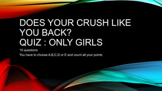 DOES YOUR CRUSH LIKE
YOU BACK?
QUIZ : ONLY GIRLS
10 questions
You have to choose A,B,C,D or E and count all your points
 