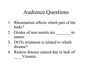 Audience Questions
1. Rheumatism affects which part of the
body?
2. Oxides of non metals are _______ in
nature
3. DOTs treatment is related to which
disease?
4. Rickets disease caused due to lack of
____Vitamin.
 
