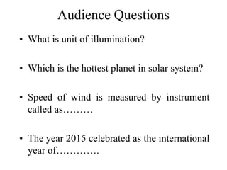 Audience Questions
• What is unit of illumination?
• Which is the hottest planet in solar system?
• Speed of wind is measured by instrument
called as………
• The year 2015 celebrated as the international
year of………….
 