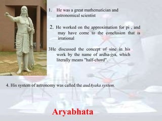 1. He was a great mathematician and
astronomical scientist
2. He worked on the approximation for pi , and
may have come to the conclusion that is
irrational
Aryabhata
3He discussed the concept of sine in his
work by the name of ardha-jya, which
literally means "half-chord".
4. His system of astronomy was called the audAyaka system.
 