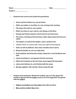 Name: ____________________________________________ Date: _________________
Grade 6 - ________________
I. Underline the correct verb inside the parenthesis.
1. Annie and her brothers (is, are) at school.
2. Either my mother or my father (is, are) coming to the meeting.
3. The dog or the cats (is, are) outside.
4. Either my shoes or your coat (is, are) always on the floor.
5. George and Tamara (doesn't, don't) want to see that movie.
6. The movie, including all the previews, (take, takes) about two hours to
watch.
7. The players, as well as the captain, (want, wants) to win.
8. Neither Peter nor James (has, have) any right to the property.
9. Gold, as well as platinum, (has, have) recently risen in price.
10. Bread and butter (is, are) our daily food.
11. Each students and instructors (hope, hopes) for a new facility by next
year.
12. James and Sally (is, are) going to find the new book.
13. Either the President or the Vice (has, have) signed the document.
14. James and Anthony (is, are) finished with the essay.
15. My dog, together with cat (like, likes) to play the ball.
II. Analyze each sentences. Beside the number, put a () if the verb in the
sentence agreed with the subject, and an (x) if the verb does not agreed
with the subject.
1. Neither my brothers nor Fred walks home after practice.
2. Mary and her mother likes pizza.
 