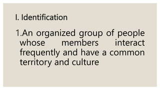 I. Identification
1.An organized group of people
whose members interact
frequently and have a common
territory and culture