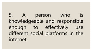 5. A person who is
knowledgeable and responsible
enough to effectively use
different social platforms in the
internet.