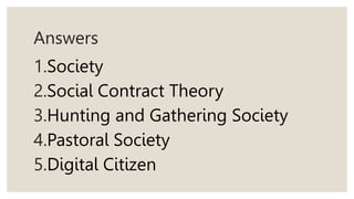 Answers
1.Society
2.Social Contract Theory
3.Hunting and Gathering Society
4.Pastoral Society
5.Digital Citizen
