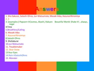 Answers
1. Sho Sakurai, Satoshi Ohno, Jun Matsumoto, Masaki Aiba, KazunariNinomiya
2. 3
3. (examples:) Popcorn→Cosmos, Akashi, Rakuen Beautiful World: Shake It! , always,
     negai
4.Time
5.Breathless/Calling
6. Masaki Aiba
7. KazunariNinomiya
8.Satoshi Ohno
9. ShoSakurai
10.Jun Matsumoto
11. Troublemaker
12. Dear Snow
13.Your Eyes
14.Rain→SatoshiOhno
15. Monster
 