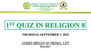Malasiqui Catholic School Inc.,
Malasiqui, Pangasinan 2421 Philippines
Tel. No. 632-2390
mcs_officialportal@yahoo.com
S.Y. 2023-2024
1ST QUIZ IN RELIGION 8
JAMES BRYAN M. PRIMA, LPT
Teacher
THURSDAY, SEPTEMBER 7, 2023
 